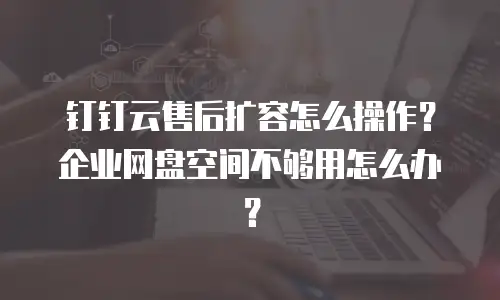 钉钉云售后扩容怎么操作？企业网盘空间不够用怎么办？