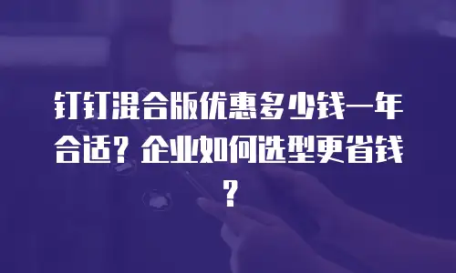 钉钉混合版优惠多少钱一年合适？企业如何选型更省钱？