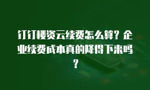 钉钉楼资云续费怎么算？企业续费成本真的降得下来吗？
