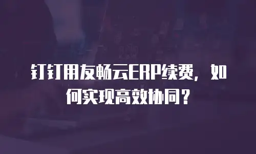 钉钉用友畅云ERP续费，如何实现高效协同？