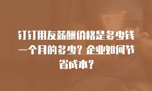 钉钉用友薪酬价格是多少钱一个月的多少？企业如何节省成本？