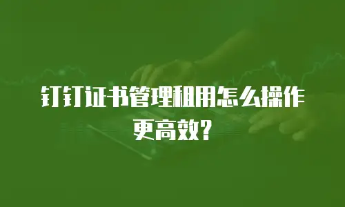 钉钉证书管理租用怎么操作更高效？