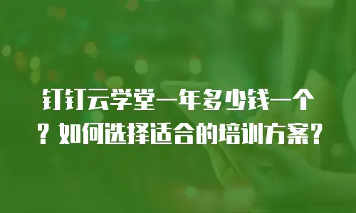 钉钉云学堂一年多少钱一个？如何选择适合的培训方案？