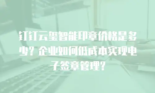 钉钉云玺智能印章价格是多少？企业如何低成本实现电子签章管理？