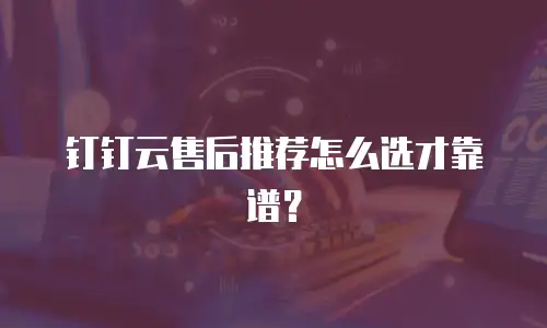 钉钉云售后推荐怎么选才靠谱？