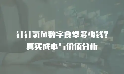 钉钉氢鱼数字食堂多少钱？真实成本与价值分析