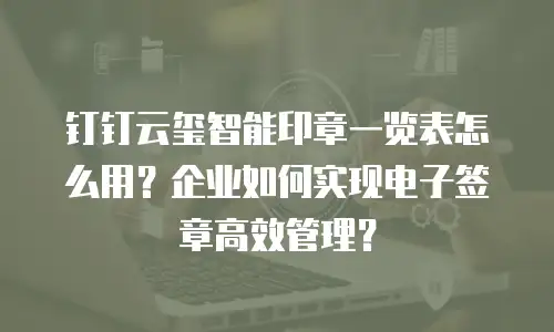 钉钉云玺智能印章一览表怎么用？企业如何实现电子签章高效管理？