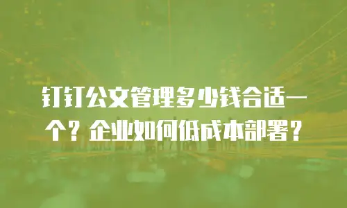 钉钉公文管理多少钱合适一个？企业如何低成本部署？
