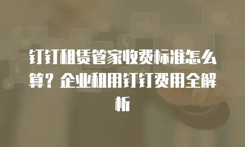 钉钉租赁管家收费标准怎么算？企业租用钉钉费用全解析