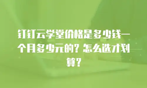 钉钉云学堂价格是多少钱一个月多少元的？怎么选才划算？