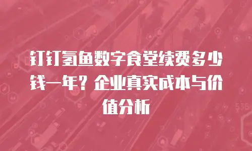 钉钉氢鱼数字食堂续费多少钱一年？企业真实成本与价值分析