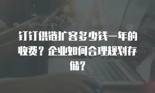 钉钉供链扩容多少钱一年的收费？企业如何合理规划存储？