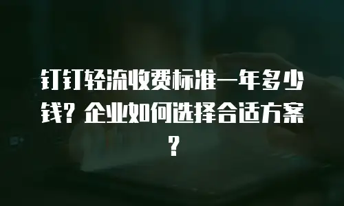 钉钉轻流收费标准一年多少钱？企业如何选择合适方案？