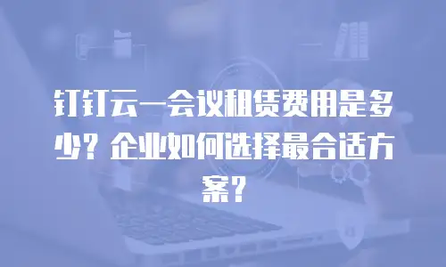 钉钉云一会议租赁费用是多少？企业如何选择最合适方案？