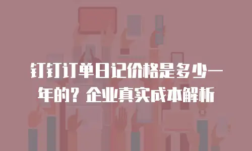 钉钉订单日记价格是多少一年的？企业真实成本解析