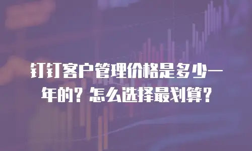 钉钉客户管理价格是多少一年的？怎么选择最划算？