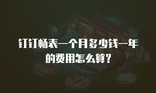 钉钉畅表一个月多少钱一年的费用怎么算？