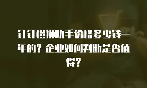 钉钉橙狮助手价格多少钱一年的？企业如何判断是否值得？