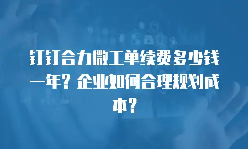 钉钉合力微工单续费多少钱一年？企业如何合理规划成本？