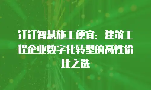 钉钉智慧施工便宜：建筑工程企业数字化转型的高性价比之选