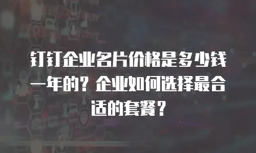 钉钉企业名片价格是多少钱一年的？企业如何选择最合适的套餐？