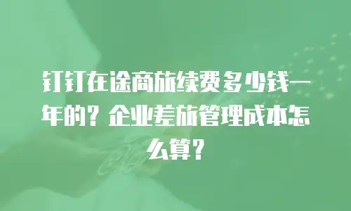钉钉在途商旅续费多少钱一年的？企业差旅管理成本怎么算？