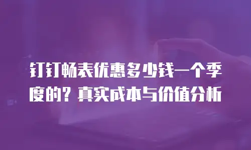 钉钉畅表优惠多少钱一个季度的？真实成本与价值分析