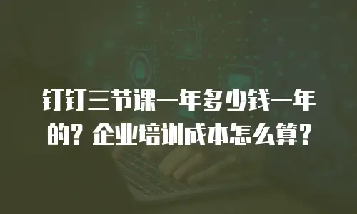 钉钉三节课一年多少钱一年的？企业培训成本怎么算？