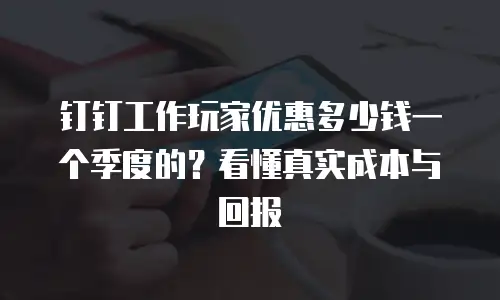 钉钉工作玩家优惠多少钱一个季度的？看懂真实成本与回报