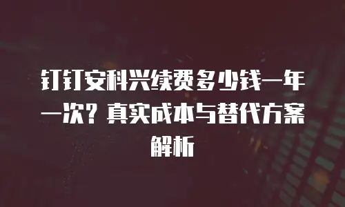 钉钉安科兴续费多少钱一年一次？真实成本与替代方案解析