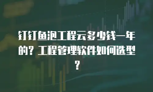 钉钉鱼泡工程云多少钱一年的？工程管理软件如何选型？