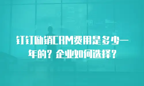 钉钉励销CRM费用是多少一年的？企业如何选择？
