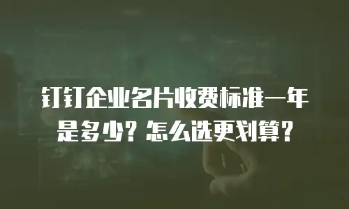 钉钉企业名片收费标准一年是多少？怎么选更划算？