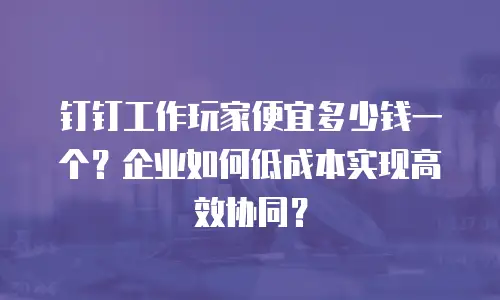 钉钉工作玩家便宜多少钱一个？企业如何低成本实现高效协同？