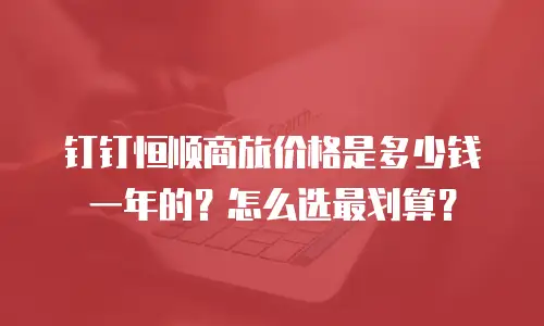 钉钉恒顺商旅价格是多少钱一年的？怎么选最划算？