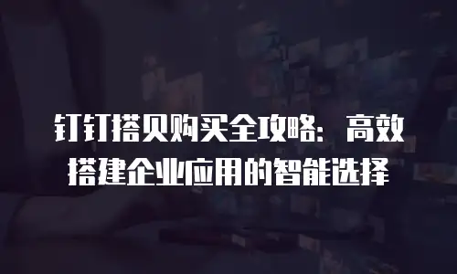 钉钉搭贝购买全攻略：高效搭建企业应用的智能选择