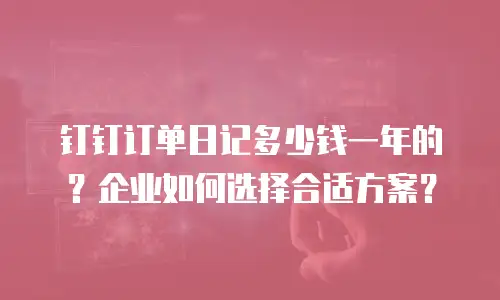 钉钉订单日记多少钱一年的？企业如何选择合适方案？