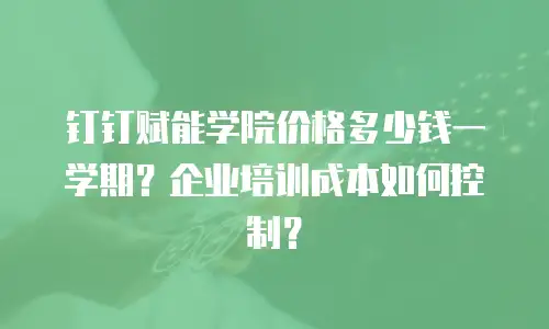 钉钉赋能学院价格多少钱一学期？企业培训成本如何控制？