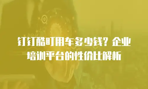 钉钉酷盯用车多少钱？企业培训平台的性价比解析