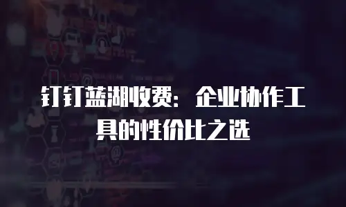 钉钉蓝湖收费：企业协作工具的性价比之选