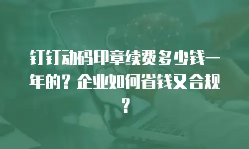 钉钉动码印章续费多少钱一年的？企业如何省钱又合规？