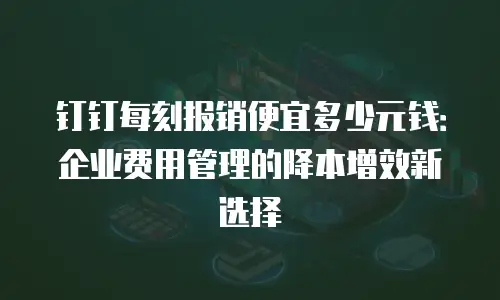 钉钉每刻报销便宜多少元钱：企业费用管理的降本增效新选择