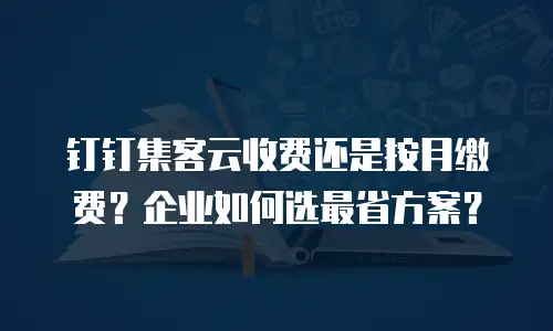 钉钉集客云收费还是按月缴费？企业如何选最省方案？