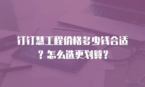 钉钉慧工程价格多少钱合适？怎么选更划算？