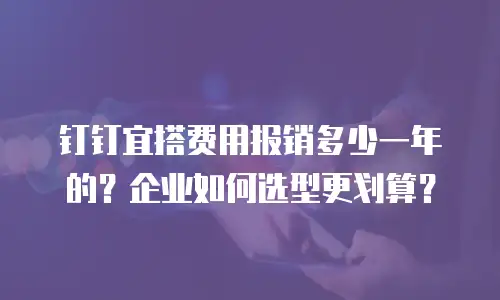 钉钉宜搭费用报销多少一年的？企业如何选型更划算？