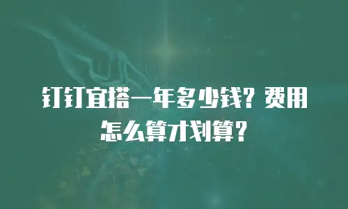 钉钉宜搭一年多少钱？费用怎么算才划算？