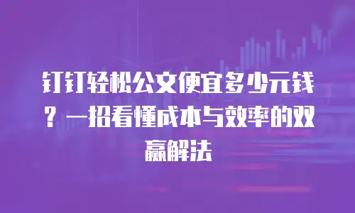 钉钉轻松公文便宜多少元钱？一招看懂成本与效率的双赢解法