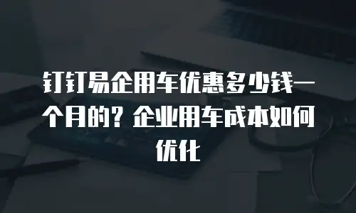 钉钉易企用车优惠多少钱一个月的？企业用车成本如何优化