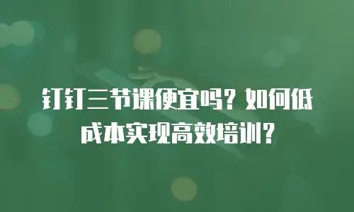 钉钉三节课便宜吗？如何低成本实现高效培训？