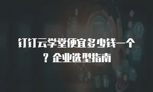 钉钉云学堂便宜多少钱一个？企业选型指南